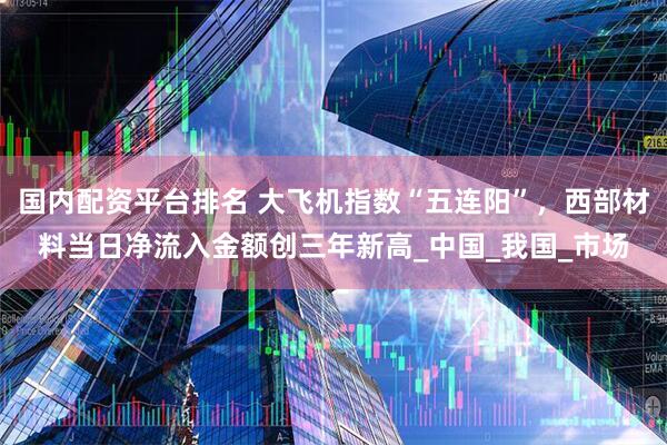 国内配资平台排名 大飞机指数“五连阳”，西部材料当日净流入金额创三年新高_中国_我国_市场