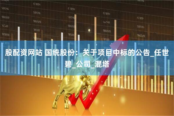 股配资网站 国统股份：关于项目中标的公告_任世碧_公司_混塔