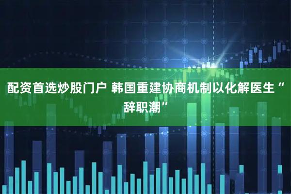 配资首选炒股门户 韩国重建协商机制以化解医生“辞职潮”