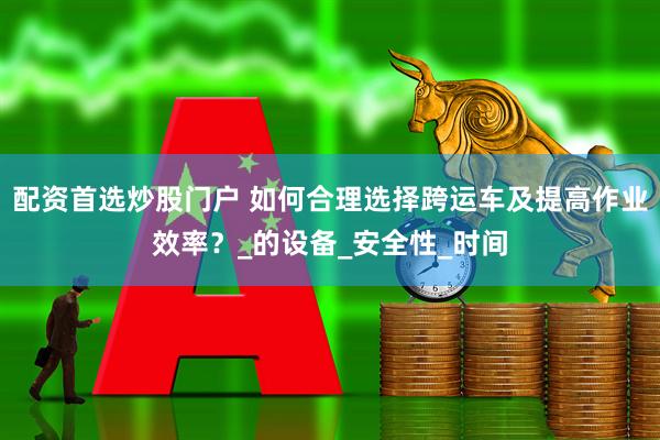 配资首选炒股门户 如何合理选择跨运车及提高作业效率？_的设备_安全性_时间
