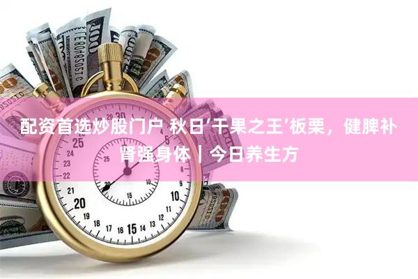 配资首选炒股门户 秋日‘干果之王’板栗，健脾补肾强身体｜今日养生方