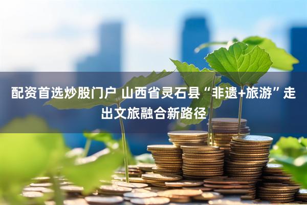 配资首选炒股门户 山西省灵石县“非遗+旅游”走出文旅融合新路径