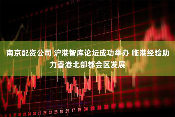 南京配资公司 沪港智库论坛成功举办 临港经验助力香港北部都会区发展