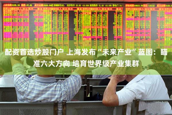 配资首选炒股门户 上海发布“未来产业”蓝图：瞄准六大方向 培育世界级产业集群