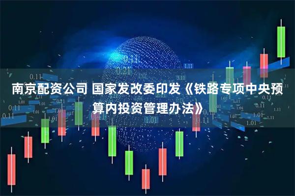 南京配资公司 国家发改委印发《铁路专项中央预算内投资管理办法》