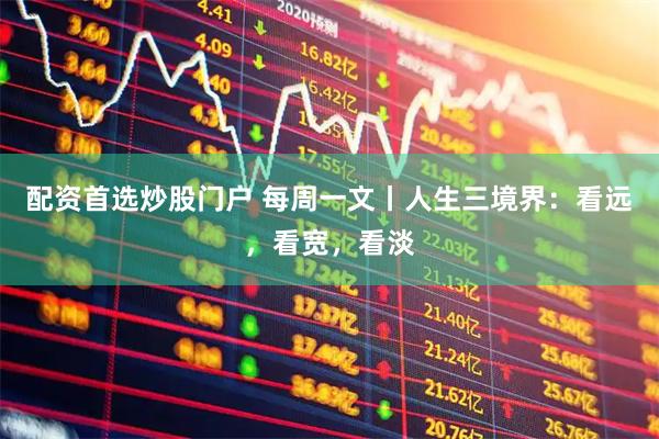 配资首选炒股门户 每周一文丨人生三境界：看远，看宽，看淡