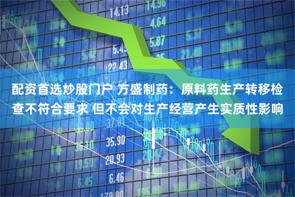 配资首选炒股门户 方盛制药：原料药生产转移检查不符合要求 但不会对生产经营产生实质性影响