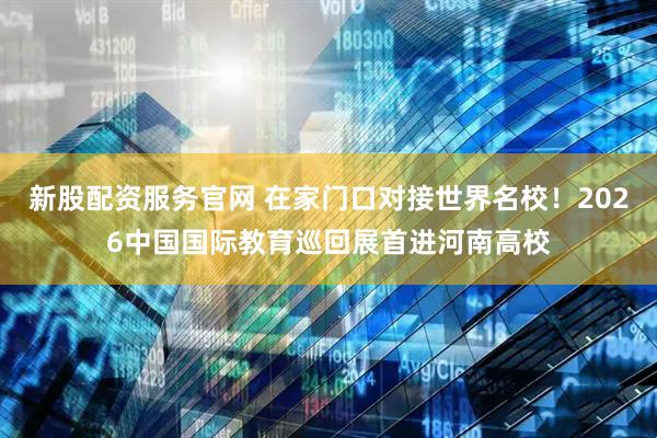 新股配资服务官网 在家门口对接世界名校！2026中国国际教育巡回展首进河南高校