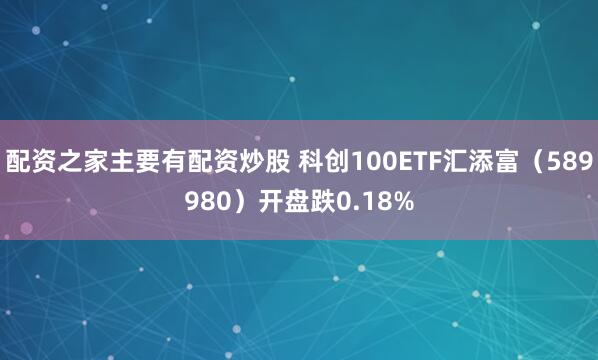 配资之家主要有配资炒股 科创100ETF汇添富（589980）开盘跌0.18%