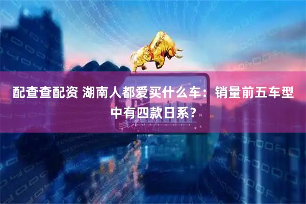 配查查配资 湖南人都爱买什么车：销量前五车型中有四款日系？