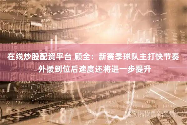 在线炒股配资平台 顾全：新赛季球队主打快节奏 外援到位后速度还将进一步提升
