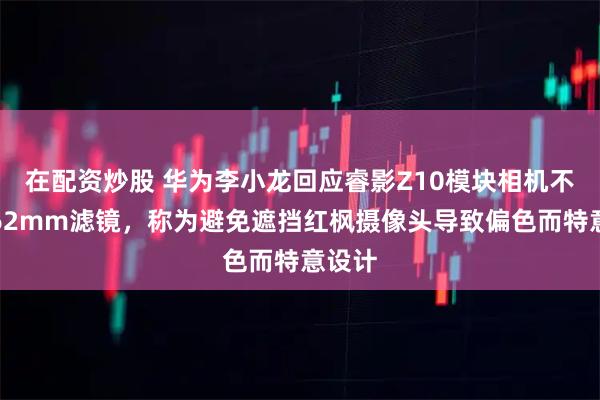 在配资炒股 华为李小龙回应睿影Z10模块相机不支持62mm滤镜，称为避免遮挡红枫摄像头导致偏色而特意设计